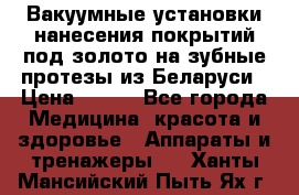 Вакуумные установки нанесения покрытий под золото на зубные протезы из Беларуси › Цена ­ 100 - Все города Медицина, красота и здоровье » Аппараты и тренажеры   . Ханты-Мансийский,Пыть-Ях г.